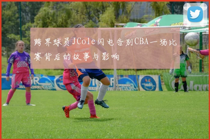 跨界球员JCole闪电告别CBA一场比赛背后的故事与影响