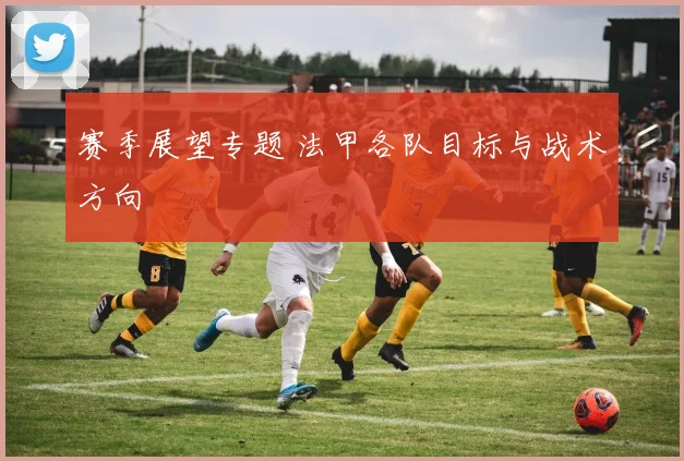 赛季展望专题 法甲各队目标与战术方向