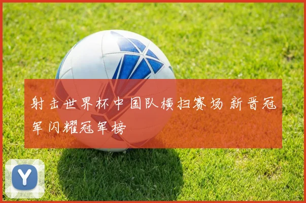 射击世界杯中国队横扫赛场 新晋冠军闪耀冠军榜