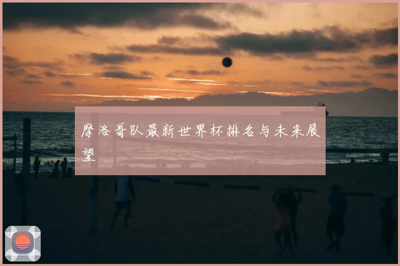 摩洛哥队最新世界杯排名与未来展望